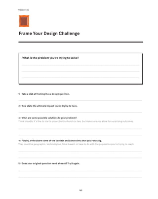165
Resources
Frame Your Design Challenge
1) Take a stab at framing it as a design question.
2) Now state the ultimate impact you’re trying to have.
3) What are some possible solutions to your problem?
Think broadly. It’s fine to start a project with a hunch or two, but make sure you allow for surprising outcomes.
4) Finally, write down some of the context and constraints that you’re facing.
They could be geographic, technological, time-based, or have to do with the population you’re trying to reach.
5) Does your original question need a tweak? Try it again.
What is the problem you’re trying to solve?
 