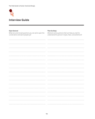 166
The Field Guide to Human-Centered Design
Interview Guide
Open General
What are some broad questions you can ask to open the
conversation and warm people up?
Then Go Deep
What are some questions that can help you start to
understand this person’s hopes, fears, and ambitions?
 