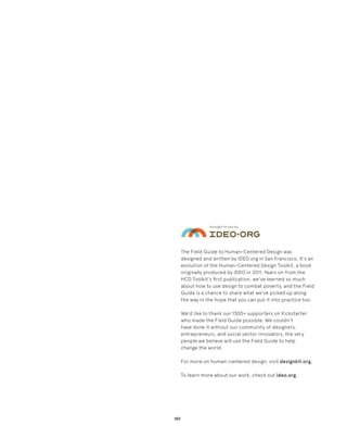 189
The Field Guide to Human-Centered Design was
designed and written by IDEO.org in San Francisco. It's an
evolution of the Human-Centered Design Toolkit, a book
originally produced by IDEO in 2011. Years on from the
HCD Toolkit's first publication, we've learned so much
about how to use design to combat poverty, and the Field
Guide is a chance to share what we've picked up along
the way in the hope that you can put it into practice too.
We'd like to thank our 1300+ supporters on Kickstarter
who made the Field Guide possible. We couldn’t
have done it without our community of designers,
entrepreneurs, and social sector innovators, the very
people we believe will use the Field Guide to help
change the world.
For more on human-centered design, visit designkit.org.
To learn more about our work, check out ideo.org.
 