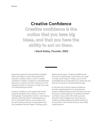 19
Mindsets
Creative Confidence
—David Kelley, Founder, IDEO
Anyone can approach the world like a designer.
Often all it takes to unlock that potential as
a dynamic problem solver is a bit of creative
confidence. Creative confidence is the belief that
everyone is creative, and that creativity isn’t the
capacity to draw or compose or sculpt, but a way
of understanding the world.
Creative confidence is the quality that human-
centered designers rely on when it comes to
making leaps, trusting their intuition, and chasing
solutions that they haven’t totally figured out
yet. It’s the belief that you can and will come
up with creative solutions to big problems and
the confidence that all it takes is rolling up your
sleeves and diving in. Creative confidence will
drive you to make things, to test them out, to get
it wrong, and to keep on rolling, secure in the
knowledge that you’ll get where you need to go and
that you’re bound to innovate along the way.
It can take time to build creative confidence,
and part of getting there is trusting that the
human-centered design process will show you how
to bring a creative approach to whatever problem
is at hand. As you start with small successes
and then build to bigger ones, you’ll see your
creative confidence grow and before long you’ll
find yourself in the mindset that you are a wildly
creative person.
 