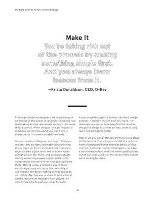 20
The Field Guide to Human-Centered Design
As human-centered designers, we make because
we believe in the power of tangibility. And we know
that making an idea real reveals so much that mere
theory cannot. When the goal is to get impactful
solutions out into the world, you can’t live in
abstractions. You have to make them real.
Human-centered designers are doers, tinkerers,
crafters, and builders. We make using anything
at our disposal, from cardboard and scissors to
sophisticated digital tools. We build our ideas
so that we can test them, and because actually
making something reveals opportunities and
complexities that we’d never have guessed were
there. Making is also a fantastic way to think,
and it helps bring into focus the feasibility of
our designs. Moreover, making an idea real is an
incredibly effective way to share it. And without
candid, actionable feedback from people, we
won’t know how to push our ideas forward.
As you move through the human-centered design
process, it doesn’t matter what you make, the
materials you use, or how beautiful the result is,
the goal is always to convey an idea, share it, and
learn how to make it better.
Best of all, you can prototype anything at any stage
of the process from a service model to a uniform,
from a storyboard to the financial details of your
solution. As human-centered designers, we have
a bias toward action, and that means getting ideas
out of our heads and into the hands of the people
we’re looking to serve.
Make It
—Krista Donaldson, CEO, D-Rev
 