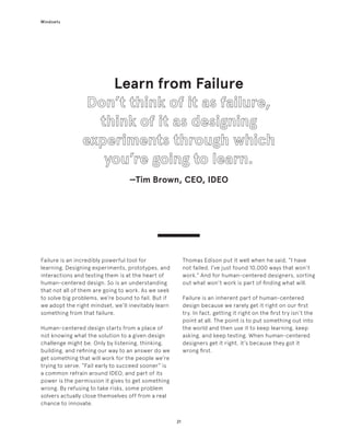 21
Mindsets
Failure is an incredibly powerful tool for
learning. Designing experiments, prototypes, and
interactions and testing them is at the heart of
human-centered design. So is an understanding
that not all of them are going to work. As we seek
to solve big problems, we’re bound to fail. But if
we adopt the right mindset, we’ll inevitably learn
something from that failure.
Human-centered design starts from a place of
not knowing what the solution to a given design
challenge might be. Only by listening, thinking,
building, and refining our way to an answer do we
get something that will work for the people we’re
trying to serve. “Fail early to succeed sooner” is
a common refrain around IDEO, and part of its
power is the permission it gives to get something
wrong. By refusing to take risks, some problem
solvers actually close themselves off from a real
chance to innovate.
Learn from Failure
—Tim Brown, CEO, IDEO
Thomas Edison put it well when he said, “I have
not failed. I’ve just found 10,000 ways that won’t
work.” And for human-centered designers, sorting
out what won’t work is part of finding what will.
Failure is an inherent part of human-centered
design because we rarely get it right on our first
try. In fact, getting it right on the first try isn’t the
point at all. The point is to put something out into
the world and then use it to keep learning, keep
asking, and keep testing. When human-centered
designers get it right, it’s because they got it
wrong first.
 