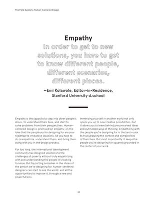 22
The Field Guide to Human-Centered Design
Empathy
—Emi Kolawole, Editor-in-Residence,
Stanford University d.school
Empathy is the capacity to step into other people’s
shoes, to understand their lives, and start to
solve problems from their perspectives. Human-
centered design is premised on empathy, on the
idea that the people you’re designing for are your
roadmap to innovative solutions. All you have to
do is empathize, understand them, and bring them
along with you in the design process.
For too long, the international development
community has designed solutions to the
challenges of poverty without truly empathizing
with and understanding the people it’s looking
to serve. But by putting ourselves in the shoes of
the person we’re designing for, human-centered
designers can start to see the world, and all the
opportunities to improve it, through a new and
powerful lens.
Immersing yourself in another world not only
opens you up to new creative possibilities, but
it allows you to leave behind preconceived ideas
and outmoded ways of thinking. Empathizing with
the people you’re designing for is the best route
to truly grasping the context and complexities
of their lives. But most importantly, it keeps the
people you’re designing for squarely grounded in
the center of your work.
 