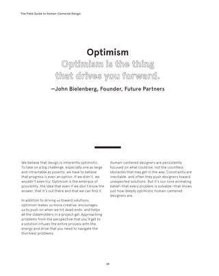 24
The Field Guide to Human-Centered Design
Human-centered designers are persistently
focused on what could be, not the countless
obstacles that may get in the way. Constraints are
inevitable, and often they push designers toward
unexpected solutions. But it’s our core animating
belief—that every problem is solvable—that shows
just how deeply optimistic human-centered
designers are.
We believe that design is inherently optimistic.
To take on a big challenge, especially one as large
and intractable as poverty, we have to believe
that progress is even an option. If we didn’t, we
wouldn’t even try. Optimism is the embrace of
possibility, the idea that even if we don’t know the
answer, that it’s out there and that we can find it.
In addition to driving us toward solutions,
optimism makes us more creative, encourages
us to push on when we hit dead ends, and helps
all the stakeholders in a project gel. Approaching
problems from the perspective that you’ll get to
a solution infuses the entire process with the
energy and drive that you need to navigate the
thorniest problems.
Optimism
—John Bielenberg, Founder, Future Partners
 