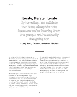 25
Mindsets
At base, we iterate because we know that we won’t
get it right the first time. Or even the second.
Iteration allows us the opportunity to explore, to
get it wrong, to follow our hunches, but ultimately
arrive at a solution that will be adopted and
embraced. We iterate because it allows us to keep
learning. Instead of hiding out in our workshops,
betting that an idea, product, or service will be
a hit, we quickly get out in the world and let the
people we’re designing for be our guides.
As human-centered designers, we adopt an
iterative approach to solving problems because it
makes feedback from the people we’re designing
for a critical part of how a solution evolves. By
continually iterating, refining, and improving our
work, we put ourselves in a place where we’ll have
more ideas, try a variety of approaches, unlock
our creativity, and arrive more quickly at
successful solutions.
Iteration keeps us nimble, responsive, and trains
our focus on getting the idea and, after
a few passes, every detail just right. If you aimed
for perfection each time you built a prototype
or shared an idea, you’d spend ages refining
something whose validity was still in doubt. But
by building, testing, and iterating, you can advance
your idea without investing hours and resources
until you’re sure that it’s the one.
Iterate, Iterate, Iterate
—Gaby Brink, Founder, Tomorrow Partners
 