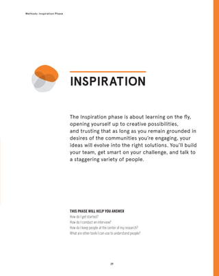 29
Methods: Inspiration Phase
29
The Inspiration phase is about learning on the fly,
opening yourself up to creative possibilities,
and trusting that as long as you remain grounded in
desires of the communities you’re engaging, your
ideas will evolve into the right solutions. You’ll build
your team, get smart on your challenge, and talk to
a staggering variety of people.
INSPIRATION
THIS PHASE WILL HELP YOU ANSWER
How do I get started?
How do I conduct an interview?
How do I keep people at the center of my research?
What are other tools I can use to understand people?
 