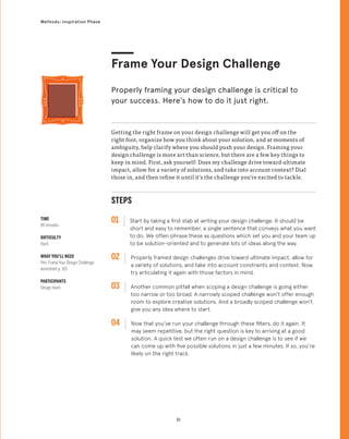 31
Methods: Inspiration Phase
STEPS
01 Start by taking a first stab at writing your design challenge. It should be
short and easy to remember, a single sentence that conveys what you want
to do. We often phrase these as questions which set you and your team up
to be solution-oriented and to generate lots of ideas along the way.
02 
Properly framed design challenges drive toward ultimate impact, allow for
a variety of solutions, and take into account constraints and context. Now
try articulating it again with those factors in mind.
03 
Another common pitfall when scoping a design challenge is going either
too narrow or too broad. A narrowly scoped challenge won’t offer enough
room to explore creative solutions. And a broadly scoped challenge won’t
give you any idea where to start.
04 
Now that you’ve run your challenge through these filters, do it again. It
may seem repetitive, but the right question is key to arriving at a good
solution. A quick test we often run on a design challenge is to see if we
can come up with five possible solutions in just a few minutes. If so, you’re
likely on the right track.
Getting the right frame on your design challenge will get you off on the
right foot, organize how you think about your solution, and at moments of
ambiguity, help clarify where you should push your design. Framing your
design challenge is more art than science, but there are a few key things to
keep in mind. First, ask yourself: Does my challenge drive toward ultimate
impact, allow for a variety of solutions, and take into account context? Dial
those in, and then refine it until it’s the challenge you’re excited to tackle.
TIME
90 minutes
DIFFICULTY
Hard
WHAT YOU’LL NEED
Pen, Frame Your Design Challenge
worksheet p. 165
PARTICIPANTS
Design team
Properly framing your design challenge is critical to
your success. Here’s how to do it just right.
Frame Your Design Challenge
 