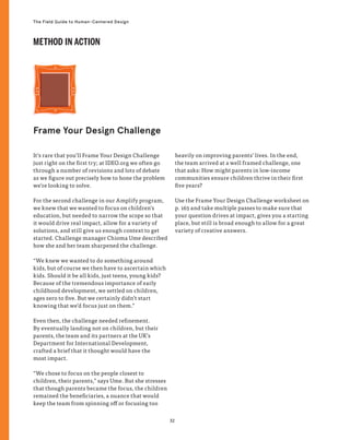 32
The Field Guide to Human-Centered Design
Frame Your Design Challenge
It’s rare that you’ll Frame Your Design Challenge
just right on the first try; at IDEO.org we often go
through a number of revisions and lots of debate
as we figure out precisely how to hone the problem
we’re looking to solve.
For the second challenge in our Amplify program,
we knew that we wanted to focus on children’s
education, but needed to narrow the scope so that
it would drive real impact, allow for a variety of
solutions, and still give us enough context to get
started. Challenge manager Chioma Ume described
how she and her team sharpened the challenge.
“We knew we wanted to do something around
kids, but of course we then have to ascertain which
kids. Should it be all kids, just teens, young kids?
Because of the tremendous importance of early
childhood development, we settled on children,
ages zero to five. But we certainly didn’t start
knowing that we’d focus just on them.”
Even then, the challenge needed refinement.
By eventually landing not on children, but their
parents, the team and its partners at the UK’s
Department for International Development,
crafted a brief that it thought would have the
most impact.
“We chose to focus on the people closest to
children, their parents,” says Ume. But she stresses
that though parents became the focus, the children
remained the beneficiaries, a nuance that would
keep the team from spinning off or focusing too
heavily on improving parents’ lives. In the end,
the team arrived at a well framed challenge, one
that asks: How might parents in low-income
communities ensure children thrive in their first
five years?
Use the Frame Your Design Challenge worksheet on
p. 165 and take multiple passes to make sure that
your question drives at impact, gives you a starting
place, but still is broad enough to allow for a great
variety of creative answers.
METHOD IN ACTION
 