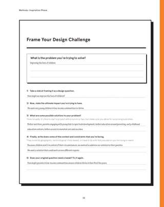 33
Methods: Inspiration Phase
1) Take a stab at framing it as a design question.
2) Now, state the ultimate impact you’re trying to have.
3) What are some possible solutions to your problem?
Think broadly. It’s fine to start a project with a hunch or two, but make sure you allow for surprising outcomes.
4) Finally, write down some of the context and constraints that you’re facing.
They could be geographic, technological, time-based, or have to do with the population you’re trying to reach.
5) Does your original question need a tweak? Try it again.
What is the problem you’re trying to solve?
Improvingthelivesofchildren.
Howmightweimprovethelivesofchildren?
Wewantveryyoungchildreninlow-incomecommunitiestothrive.
Betternutrition,parentsengagingwithyoungkidstospurbraindevelopment,bettereducationaroundparenting,earlychildhood
educationcenters,betteraccesstoneonatalcareandvaccines.
Becausechildrenaren’tincontroloftheircircumstances,wewantedtoaddressoursolutiontotheirparents.
Wewantasolutionthatcouldworkacrossdifferentregions.
Howmightparentsinlow-incomecommunitiesensurechildrenthriveintheirfirstfiveyears.
Frame Your Design Challenge
 