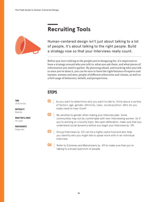 36
The Field Guide to Human-Centered Design
Before you start talking to the people you’re designing for, it’s important to
have a strategy around who you talk to, what you ask them, and what pieces of
information you need to gather. By planning ahead, and tracking who you talk
to once you’ve done it, you can be sure to have the right balance of experts and
laymen, women and men, people of different ethnicities and classes, as well as
a full range of behaviors, beliefs, and perspectives.
Human-centered design isn’t just about talking to a lot
of people, it’s about talking to the right people. Build
a strategy now so that your Interviews really count.
Recruiting Tools
STEPS
01 As you start to determine who you want to talk to, think about a variety
of factors: age, gender, ethnicity, class, social position. Who do you
really need to hear from?
02 
Be sensitive to gender when making your Interview plan. Some
communities may not be comfortable with men interviewing women. Or if
you’re working on a touchy topic, like open defecation, make sure that you
understand social dynamics before you begin your Interviews (p. 39).
03 
Group Interviews (p. 42) can be a highly useful tool and also help
you identify who you might like to speak more with in an individual
Interview.
04 
Refer to Extremes and Mainstreams (p. 49) to make sure that you’re
talking to a broad spectrum of people.
TIME
30-60 minutes
DIFFICULTY
Moderate
WHAT YOU’LL NEED
Pen, paper
PARTICIPANTS
Design team
 