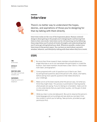 39
Methods: Inspiration Phase
STEPS
01 No more than three research team members should attend any
single Interview so as to not overwhelm the participant or crowd the
location. Each team member should have a clear role (i.e. interviewer,
note-taker, photographer).
02 
Come prepared with a set of questions you’d like to ask. Start
by asking broad questions about the person’s life, values, and habits,
before asking more specific questions that relate directly to
your challenge.
03 
Make sure to write down exactly what the person says, not what you
think they might mean. This process is premised on hearing exactly
what people are saying. If you’re relying on a translator, make sure he
or she understands that you want direct quotes, not the gist of what
the person says.
04 
What you hear is only one data point. Be sure to observe the person’s
body language and surroundings and see what you can learn from
the context in which you’re talking. Take pictures, provided you get
permission first.
TIME
60-90 minutes
DIFFICULTY
Moderate
WHAT YOU’LL NEED
Pens, paper, Interview Guide
worksheet p. 166
PARTICIPANTS
Design team, person you’re
designing for
Interviews really are the crux of the Inspiration phase. Human-centered
design is about getting to the people you’re designing for and hearing from
them in their own words. Interviews can be a bit daunting, but by following
these steps below you’ll unlock all kinds of insights and understanding that
you’ll never get sitting behind your desk. Whenever possible, conduct your
Interviews in the person’s space. You can learn so much about a person’s
mindset, behavior, and lifestyle by talking with them where they live or work.
Interview
There’s no better way to understand the hopes,
desires, and aspirations of those you’re designing for
than by talking with them directly.
 