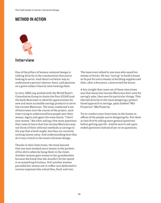 40
The Field Guide to Human-Centered Design
One of the pillars of human-centered design is
talking directly to the communities that you’re
looking to serve. And there’s no better way to
understand a person’s desires, fears, and opinions
on a given subject than by interviewing them.
In 2012, IDEO.org worked with the World Bank’s
Consultative Group to Assist the Poor (CGAP) and
the bank Bancomer to identify opportunities for
new and more accessible savings products to serve
low-income Mexicans. The team conducted a ton
of Interviews over the course of the project, each
time trying to understand how people save their
money. Again and again the team heard, “I don’t
save money.” But after asking a few more questions
they came to learn that low-income Mexicans may
not think of their informal methods as savings in
the way that a bank might, but they are certainly
socking money away. And understanding how they
do it was critical to the team’s ultimate design.
Thanks to their Interviews, the team learned
that one man stashed extra money in the pockets
of his shirts when he hung them in the closet.
Another woman gave money to her grandmother
because she knew that she wouldn’t let her spend
it on something frivolous. Still another woman
parcelled her money out in coffee cans dedicated to
various expenses like school fees, food, and rent.
The team even talked to one man who saved his
money in bricks. He was “saving” to build a house
so he put his extra money in building supplies and
then, after a few years, constructed the house.
A key insight that came out of these interviews
was that many low-income Mexicans don’t save for
saving’s sake, they save for particular things. This
idea led directly to the team designing a project-
based approach to savings, aptly dubbed “Mis
Proyectos” (My Projects).
Try to conduct your Interviews in the homes or
offices of the people you’re designing for. Put them
at ease first by asking more general questions
before getting specific. And be sure to ask open-
ended questions instead of yes-or-no questions.
Interview
METHOD IN ACTION
 