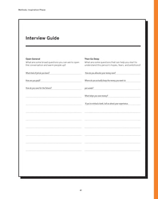 41
Methods: Inspiration Phase
Open General
What are some broad questions you can ask to open
the conversation and warm people up?
Then Go Deep
What are some questions that can help you start to
understand this person’s hopes, fears, and ambitions?
Whatkindofjobdoyouhave? Howdoyouallocateyourmoneynow?
Ifyou’vevisitedabank,tellusaboutyourexperience.
Howareyoupaid?
Howdoyousaveforthefuture?
Wheredoyouactuallykeepthemoneyyouwantto
putaside?
Whathelpsyousavemoney?
Interview Guide
 