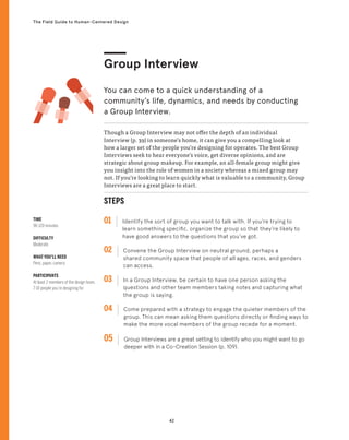 42
The Field Guide to Human-Centered Design
TIME
90-120 minutes
DIFFICULTY
Moderate
WHAT YOU’LL NEED
Pens, paper, camera
PARTICIPANTS
At least 2 members of the design team,
7-10 people you’re designing for
Though a Group Interview may not offer the depth of an individual
Interview (p. 39) in someone’s home, it can give you a compelling look at
how a larger set of the people you’re designing for operates. The best Group
Interviews seek to hear everyone’s voice, get diverse opinions, and are
strategic about group makeup. For example, an all-female group might give
you insight into the role of women in a society whereas a mixed group may
not. If you’re looking to learn quickly what is valuable to a community, Group
Interviews are a great place to start.
Group Interview
You can come to a quick understanding of a
community’s life, dynamics, and needs by conducting
a Group Interview.
STEPS
01 Identify the sort of group you want to talk with. If you’re trying to
learn something specific, organize the group so that they’re likely to
have good answers to the questions that you’ve got.
02 
Convene the Group Interview on neutral ground, perhaps a
shared community space that people of all ages, races, and genders
can access.
03 
In a Group Interview, be certain to have one person asking the
questions and other team members taking notes and capturing what
the group is saying.
04 
Come prepared with a strategy to engage the quieter members of the
group. This can mean asking them questions directly or finding ways to
make the more vocal members of the group recede for a moment.
05 
Group Interviews are a great setting to identify who you might want to go
deeper with in a Co-Creation Session (p. 109).
 