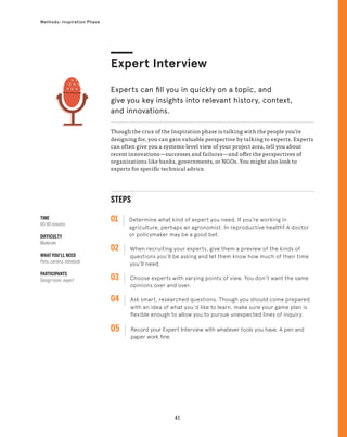 43
Methods: Inspiration Phase
Though the crux of the Inspiration phase is talking with the people you’re
designing for, you can gain valuable perspective by talking to experts. Experts
can often give you a systems-level view of your project area, tell you about
recent innovations—successes and failures—and offer the perspectives of
organizations like banks, governments, or NGOs. You might also look to
experts for specific technical advice.
Expert Interview
Experts can fill you in quickly on a topic, and
give you key insights into relevant history, context,
and innovations.
STEPS
01 Determine what kind of expert you need. If you’re working in
agriculture, perhaps an agronomist. In reproductive health? A doctor
or policymaker may be a good bet.
02 
When recruiting your experts, give them a preview of the kinds of
questions you’ll be asking and let them know how much of their time
you’ll need.
03 
Choose experts with varying points of view. You don’t want the same
opinions over and over.
04 
Ask smart, researched questions. Though you should come prepared
with an idea of what you’d like to learn, make sure your game plan is
flexible enough to allow you to pursue unexpected lines of inquiry.
05 
Record your Expert Interview with whatever tools you have. A pen and
paper work fine.
TIME
60-90 minutes
DIFFICULTY
Moderate
WHAT YOU’LL NEED
Pens, camera, notebook
PARTICIPANTS
Design team, expert
 