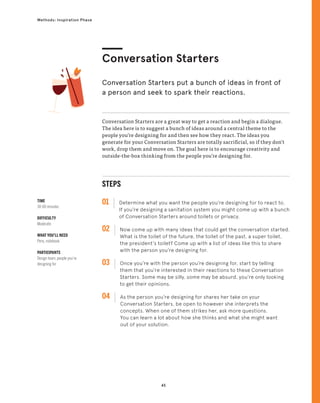 45
Methods: Inspiration Phase
Conversation Starters are a great way to get a reaction and begin a dialogue.
The idea here is to suggest a bunch of ideas around a central theme to the
people you’re designing for and then see how they react. The ideas you
generate for your Conversation Starters are totally sacrificial, so if they don’t
work, drop them and move on. The goal here is to encourage creativity and
outside-the-box thinking from the people you’re designing for.
Conversation Starters
Conversation Starters put a bunch of ideas in front of
a person and seek to spark their reactions.
STEPS
01 Determine what you want the people you’re designing for to react to.
If you’re designing a sanitation system you might come up with a bunch
of Conversation Starters around toilets or privacy.
02 
Now come up with many ideas that could get the conversation started.
What is the toilet of the future, the toilet of the past, a super toilet,
the president’s toilet? Come up with a list of ideas like this to share
with the person you’re designing for.
03 
Once you’re with the person you’re designing for, start by telling
them that you’re interested in their reactions to these Conversation
Starters. Some may be silly, some may be absurd, you’re only looking
to get their opinions.
04 
As the person you’re designing for shares her take on your
Conversation Starters, be open to however she interprets the
concepts. When one of them strikes her, ask more questions.
You can learn a lot about how she thinks and what she might want
out of your solution.
TIME
30-60 minutes
DIFFICULTY
Moderate
WHAT YOU’LL NEED
Pens, notebook
PARTICIPANTS
Design team, people you’re
designing for
 