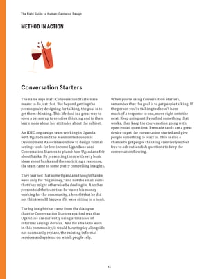 46
The Field Guide to Human-Centered Design
The name says it all: Conversation Starters are
meant to do just that. But beyond getting the
person you’re designing for talking, the goal is to
get them thinking. This Method is a great way to
open a person up to creative thinking and to then
learn more about her attitudes about the subject.
An IDEO.org design team working in Uganda
with Ugafode and the Mennonite Economic
Development Associates on how to design formal
savings tools for low-income Ugandans used
Conversation Starters to plumb how Ugandans felt
about banks. By presenting them with very basic
ideas about banks and then soliciting a response,
the team came to some pretty compelling insights.
They learned that some Ugandans thought banks
were only for “big money,” and not the small sums
that they might otherwise be dealing in. Another
person told the team that he wants his money
working for the community, a benefit that he did
not think would happen if it were sitting in a bank.
The big insight that came from the dialogue
that the Conversation Starters sparked was that
Ugandans are currently using all manner of
informal savings devices. And for a bank to work
in this community, it would have to play alongside,
not necessarily replace, the existing informal
services and systems on which people rely.
When you’re using Conversation Starters,
remember that the goal is to get people talking. If
the person you’re talking to doesn’t have
much of a response to one, move right onto the
next. Keep going until you find something that
works, then keep the conversation going with
open-ended questions. Premade cards are a great
device to get the conversation started and give
people something to react to. This is also a
chance to get people thinking creatively so feel
free to ask outlandish questions to keep the
conversation flowing.
Conversation Starters
METHOD IN ACTION
 