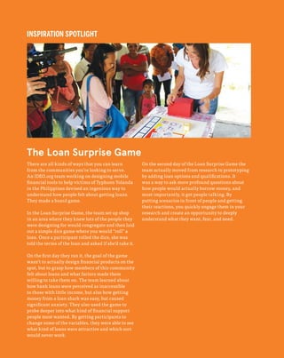 48
The Field Guide to Human-Centered Design
INSPIRATION SPOTLIGHT
There are all kinds of ways that you can learn
from the communities you’re looking to serve.
An IDEO.org team working on designing mobile
financial tools to help victims of Typhoon Yolanda
in the Philippines devised an ingenious way to
understand how people felt about getting loans.
They made a board game.
In the Loan Surprise Game, the team set up shop
in an area where they knew lots of the people they
were designing for would congregate and then laid
out a simple dice game where you would “roll” a
loan. Once a participant rolled the dice, she was
told the terms of the loan and asked if she’d take it.
On the first day they ran it, the goal of the game
wasn’t to actually design financial products on the
spot, but to grasp how members of this community
felt about loans and what factors made them
willing to take them on. The team learned about
how bank loans were perceived as inaccessible
to those with little income, but also how getting
money from a loan shark was easy, but caused
significant anxiety. They also used the game to
probe deeper into what kind of financial support
people most wanted. By getting participants to
change some of the variables, they were able to see
what kind of loans were attractive and which sort
would never work.
On the second day of the Loan Surprise Game the
team actually moved from research to prototyping
by adding loan options and qualifications. It
was a way to ask more profound questions about
how people would actually borrow money, and
most importantly, it got people talking. By
putting scenarios in front of people and getting
their reactions, you quickly engage them in your
research and create an opportunity to deeply
understand what they want, fear, and need.
The Loan Surprise Game
 