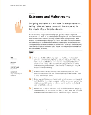 49
Methods: Inspiration Phase
When recruiting people to Interview (p. 39), go after both the big broad
mainstream and those on either extreme of the spectrum. An idea that suits
an extreme user will nearly certainly work for the majority of others. And
without understanding what people on the far reaches of your solution need,
you’ll never arrive at answers that can work for everyone. More importantly,
talking to people at the extreme end of your product or service can spark your
creativity by exposing you to use cases, hacks, and design opportunities that
you’d never have imagined.
Extremes and Mainstreams
Designing a solution that will work for everyone means
talking to both extreme users and those squarely in
the middle of your target audience.
STEPS
01 Think about all the different people who might use your solution.
Extremes can fall on a number of spectrums and you’ll want variety.
Maybe you’ll want to talk to someone who lives alone and someone
who lives with a large extended family. Maybe you’ll want to talk to
both the elderly and children. Each will offer a take on your project
that can spur new thinking.
02 
When you talk to an extreme, ask them how they would use your
solution. Ask them if they use something similar now and how it does
or does not suit their needs.
03 
Select appropriate community contacts to help arrange meetings and
individual Interviews. Make sure you’re talking to men and women. You
might even stumble across an extreme user in another context and
want to talk to them there.
04 
Be sensitive to certain extremes when you Interview them. They may
often be left out of discussions like these so make them feel welcome
and let them know that their voices are critical to your research.
TIME
30-60 minutes
DIFFICULTY
Moderate
WHAT YOU’LL NEED
Pens, notebook
PARTICIPANTS
Design team, people you’re
designing for
 
