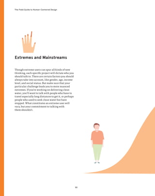 50
The Field Guide to Human-Centered Design
Extremes and Mainstreams
Though extreme users can spur all kinds of new
thinking, each specific project will dictate who you
should talk to. There are certain factors you should
always take into account, like gender, age, income
level, and social status. But make sure that your
particular challenge leads you to more nuanced
extremes. If you’re working on delivering clean
water, you’ll want to talk with people who have to
travel especially long distances to get it, or perhaps
people who used to seek clean water but have
stopped. What constitutes an extreme user will
vary, but your commitment to talking with
them shouldn’t.
 