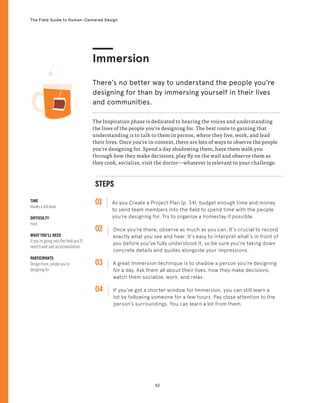52
The Field Guide to Human-Centered Design
STEPS
01 As you Create a Project Plan (p. 34), budget enough time and money
to send team members into the field to spend time with the people
you’re designing for. Try to organize a homestay if possible.
02 
Once you’re there, observe as much as you can. It’s crucial to record
exactly what you see and hear. It’s easy to interpret what’s in front of
you before you’ve fully understood it, so be sure you’re taking down
concrete details and quotes alongside your impressions.
03 
A great Immersion technique is to shadow a person you’re designing
for a day. Ask them all about their lives, how they make decisions,
watch them socialize, work, and relax.
04 
If you’ve got a shorter window for Immersion, you can still learn a
lot by following someone for a few hours. Pay close attention to the
person’s surroundings. You can learn a lot from them.
TIME
Ideally a full week
DIFFICULTY
Hard
WHAT YOU’LL NEED
If you’re going into the field you’ll
need travel and accommodation
PARTICIPANTS
Design team, people you’re
designing for
The Inspiration phase is dedicated to hearing the voices and understanding
the lives of the people you’re designing for. The best route to gaining that
understanding is to talk to them in person, where they live, work, and lead
their lives. Once you’re in-context, there are lots of ways to observe the people
you’re designing for. Spend a day shadowing them, have them walk you
through how they make decisions, play fly on the wall and observe them as
they cook, socialize, visit the doctor—whatever is relevant to your challenge.
Immersion
There’s no better way to understand the people you’re
designing for than by immersing yourself in their lives
and communities.
 