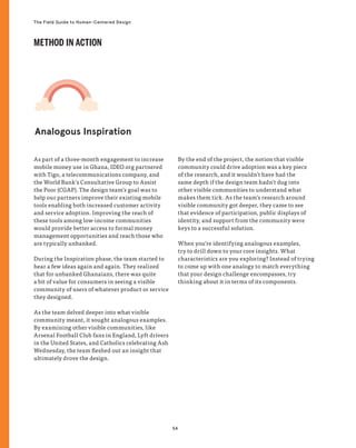 54
The Field Guide to Human-Centered Design
Analogous Inspiration
As part of a three-month engagement to increase
mobile money use in Ghana, IDEO.org partnered
with Tigo, a telecommunications company, and
the World Bank’s Consultative Group to Assist
the Poor (CGAP). The design team’s goal was to
help our partners improve their existing mobile
tools enabling both increased customer activity
and service adoption. Improving the reach of
these tools among low-income communities
would provide better access to formal money
management opportunities and reach those who
are typically unbanked.
During the Inspiration phase, the team started to
hear a few ideas again and again. They realized
that for unbanked Ghanaians, there was quite
a bit of value for consumers in seeing a visible
community of users of whatever product or service
they designed.
As the team delved deeper into what visible
community meant, it sought analogous examples.
By examining other visible communities, like
Arsenal Football Club fans in England, Lyft drivers
in the United States, and Catholics celebrating Ash
Wednesday, the team fleshed out an insight that
ultimately drove the design.
By the end of the project, the notion that visible
community could drive adoption was a key piece
of the research, and it wouldn’t have had the
same depth if the design team hadn’t dug into
other visible communities to understand what
makes them tick. As the team’s research around
visible community got deeper, they came to see
that evidence of participation, public displays of
identity, and support from the community were
keys to a successful solution.
When you’re identifying analogous examples,
try to drill down to your core insights. What
characteristics are you exploring? Instead of trying
to come up with one analogy to match everything
that your design challenge encompasses, try
thinking about it in terms of its components.
METHOD IN ACTION
 
