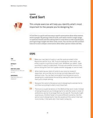 57
Methods: Inspiration Phase
TIME
30 minutes
DIFFICULTY
Easy
WHAT YOU’LL NEED
Premade cards on p. 168 or your
own cards
PARTICIPANTS
Design team, person you’re
designing for
STEPS
01 Make your own deck of cards or use the cards provided in the
Resources section on p. 168. If you’re making your own cards, use
either a word or a picture on each card. Whatever you select, make
sure that it’s easy to understand. Pictures are a better choice if the
person doing the Card Sort speaks another language or cannot read.
02 
When tailoring your deck of cards to your precise research
objectives, be sure that you’re mixing concrete ideas with more
abstract ones. You can learn a lot about how the person you’re
designing for understands the world by making this exercise more
than just a simple ranking.
03 
Now give the cards to the person you’re designing for and ask her to
sort them according to what’s most important.
04 
There are a couple variations on this Method that work nicely: Instead
of asking the person you’re designing for to rank the cards in order of
preference, ask her to arrange them as she sees fit. The results might
surprise you. Another tweak is to pose different scenarios. Ask the
person you’re designing for how she would sort the cards if she had
more money, if she were old, if she lived in a big city.
A Card Sort is a quick and easy way to spark conversation about what matters
most to people. By putting a deck of cards, each with a word or single image,
in someone’s hands and then asking them to rank them in order of preference,
you’ll gain huge insight into what really counts. You can also use the Card Sort
exercise to start a deeper conversation about what a person values and why.
Card Sort
This simple exercise will help you identify what’s most
important to the people you’re designing for.
 