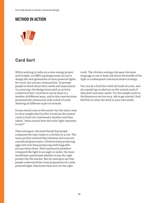 58
The Field Guide to Human-Centered Design
While working in India on a solar energy project
with d.light, an IDEO.org design team set out to
design the next generation of solar-powered lights
for rural, low-income communities. To prompt
people to think about their needs and experiences
in a new way, the design team used an activity
called Card Sort. Card Sorts can be done in a
number of different ways, and in this case the team
presented the community with a deck of cards
showing all different types of animals.
It may sound crazy at the outset, but the team came
to a key insight shortly after it laid out the animal
cards in front of a community member and then
asked, “what animal does this solar light represent
to you?”
Time and again, the team found that people
compared the solar lamp to a chicken or a cow. The
team quickly realized that chickens and cows are
considered great assets. Chickens keep producing
eggs and cows keep producing milk long after
you purchase them. Had community members
compared the light to an eagle or snake, the team
would have questioned whether it was the right
product for the market. But by coming to see that
people understood the value proposition of a solar-
powered light, they knew they were on the right
track. The chicken analogy also gave the team
language to use to help talk about the benefit of the
light in a subsequent communications strategy.
You can do a Card Sort with all kinds of cards, and
you needn’t go as abstract as the animal cards if
they don’t suit your needs. Try the sample cards in
the Resources section on p. 168 to get started. And
feel free to tailor the deck to your own needs.
Card Sort
METHOD IN ACTION
 