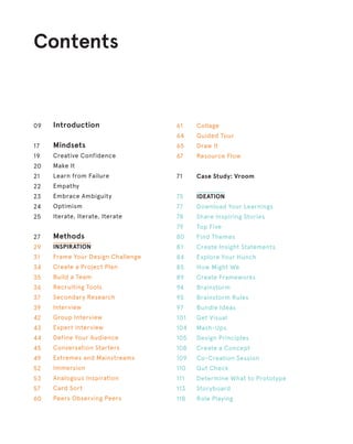 Contents
Introduction
Mindsets
Creative Confidence
Make It
Learn from Failure
Empathy
Embrace Ambiguity
Optimism
Iterate, Iterate, Iterate
Methods
INSPIRATION
Frame Your Design Challenge
Create a Project Plan
Build a Team
Recruiting Tools
Secondary Research
Interview
Group Interview
Expert Interview
Define Your Audience
Conversation Starters
Extremes and Mainstreams
Immersion
Analogous Inspiration
Card Sort
Peers Observing Peers
09
17
19
20
21
22
23
24
25
27
29
31
34
35
36
37
39
42
43
44
45
49
52
53
57
60
Collage
Guided Tour
Draw It
Resource Flow
Case Study: Vroom
IDEATION
Download Your Learnings
Share Inspiring Stories
Top Five
Find Themes
Create Insight Statements
Explore Your Hunch
How Might We
Create Frameworks
Brainstorm
Brainstorm Rules
Bundle Ideas
Get Visual
Mash-Ups
Design Principles
Create a Concept
Co-Creation Session
Gut Check
Determine What to Prototype
Storyboard
Role Playing
61
64
65
67
71
75
77
78
79
80
81
84
85
89
94
95
97
101
104
105
108
109
110
111
113
118
 