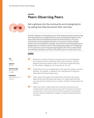 60
The Field Guide to Human-Centered Design
TIME
2-4 hours
DIFFICULTY
Moderate
WHAT YOU’LL NEED
Pens, paper, camera,
art supplies
PARTICIPANTS
Design team, person you’re
designing for
STEPS
01 There are a number of ways you can get a person you’re designing
for to observe and document her peers and community. Start by
determining how you want to learn. It could be through Interviews
(p. 39), photos, Collages (p. 61), Card Sorts (p. 57), etc.
02 
Outfit the person you’re designing for with what she’ll need—a camera
perhaps, art supplies, a notebook pen—and take her through the
observation and reporting process.
03 
Offer support throughout the observation and reporting process.
Make certain that she knows that there is no right answer and that
you only want the honest opinions, hopes, and fears of the people she
talks to.
04 
When she’s done, collect what she’s produced, but also be sure
to Interview her about how the process went. You’ll want more than
just the facts, so be sure to find out what surprised or inspired her,
how her opinions might have changed, and what she learned about
her peers.
You’ll be talking to a lot of people as part of the Inspiration phase, but learning
from the people you’re designing for can also mean empowering them to do
some of the research themselves and then share back with you. You may
also find that social and gender dynamics, or research around a sensitive
subject, like sexual health for example, may limit how much the people you’re
designing for are willing to tell you. By bringing the people you’re designing
for in as partners in your research and giving them the tools to capture their
own attitudes and hopes, you’ll learn more than you ever could on your own.
Peers Observing Peers
Get a glimpse into the community you’re designing for
by seeing how they document their own lives.
 