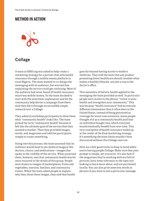 62
The Field Guide to Human-Centered Design
A team at IDEO.org was asked to help create a
marketing strategy for a partner that sells health
insurance through a mobile money platform in
rural Nigeria. The team wanted to co-design the
messaging with its audience, but worried that
explaining the service could get confusing. Most of
the audience had never heard of health insurance,
much less mobile money. So the team decided to
start with the most basic explanation and let the
community help devise a campaign from there.
And they did it through an incredibly simple
research tool: a Collage.
They asked 25 workshop participants to show them
what “community health” looks like. The team
picked the term “community health” because it
felt like the ultimate goal of the service that they
wanted to market. Then they provided images,
words, and magazines and told the participants
simply to create something.
Going into this process, the team assumed that its
audience would want to see medical imagery like
doctors, clinics, and medications—images that
spoke to the credibly of the service. What surprised
them, however, was that community health was far
more nuanced in the minds of this group. People
were drawn to images of marketplaces, fruits and
vegetables, exercise, families, and community
events. When the team asked people to explain
why they chose these images, they said that health
goes far beyond having access to modern
medicine. They told the team that any product
promoting better healthcare should consider what
makes a healthy lifestyle, not just a trip to the
doctor’s office.
This mentality of holistic health applied to the
messaging the team provided as well. In particular
people were drawn to the phrase, “invest in your
health and strengthen your community.” This
was because “health insurance” had an entirely
different connotation than it often does in the
United States, instead of being perceived as
coverage for worst-case scenarios, many people
thought of it as a community health pool that
an individual bought into, which everyone
would eventually benefit from over time. This
very conception of health insurance ended up
at the center of the final marketing strategy.
It’s something the team likely wouldn’t have
discovered without this Collage exercise.
Here are a few good tricks to keep in mind when
you’re having people Collage: Make sure that your
prompt is simple, yet evocative. It’s also best if
the magazines they’re working with are full of
pictures, have some relevance to the topic you
looking to learn more about, and are purchased
locally. You can also print some key words or
phrases if you want to test a particular message.
Collage
METHOD IN ACTION
 