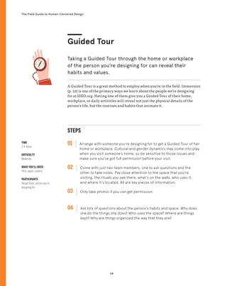 64
The Field Guide to Human-Centered Design
TIME
2-4 hours
DIFFICULTY
Moderate
WHAT YOU’LL NEED
Pens, paper, camera
PARTICIPANTS
Design team, person you’re
designing for
STEPS
01 Arrange with someone you’re designing for to get a Guided Tour of her
home or workplace. Cultural and gender dynamics may come into play
when you visit someone’s home, so be sensitive to those issues and
make sure you’ve got full permission before your visit.
02 
Come with just two team members, one to ask questions and the
other to take notes. Pay close attention to the space that you’re
visiting, the rituals you see there, what’s on the walls, who uses it,
and where it’s located. All are key pieces of information.
03 
Only take photos if you can get permission.
04 
Ask lots of questions about the person’s habits and space. Why does
she do the things she does? Who uses the space? Where are things
kept? Why are things organized the way that they are?
A Guided Tour is a great method to employ when you’re in the field. Immersion
(p. 52) is one of the primary ways we learn about the people we’re designing
for at IDEO.org. Having one of them give you a Guided Tour of their home,
workplace, or daily activities will reveal not just the physical details of the
person’s life, but the routines and habits that animate it.
Guided Tour
Taking a Guided Tour through the home or workplace
of the person you’re designing for can reveal their
habits and values.
N
 