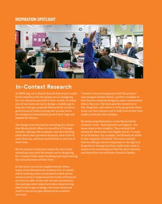 66
The Field Guide to Human-Centered Design
INSPIRATION SPOTLIGHT
At IDEO.org, we’ve found that the best way to really
build empathy with the people you’re designing
for is to immerse yourself in their worlds. So when
one of our teams set out to design a mobile app to
help the Chicago nonprofit Moneythink reinforce
good financial habits among low-income teens,
our designers immediately packed their bags and
headed for Illinois.
The design team started by attending the classes
that Moneythink offers in a handful of Chicago
schools, talking with students, and interviewing
them about their personal finances, what kind of
tools they use, and how money flows in and out of
their lives.
But in-context immersion means far more than
attending class with the people you’re designing
for. It means fully understanding and experiencing
the circumstances of their lives.
So the team toured the neighborhoods where
many of the Moneythink students live. It visited
check-cashing stores and prepaid mobile phone
stores to start to understand the kinds of financial
services on offer to this low-income community.
And perhaps most important when determining
what kind of app to design, the team immersed
itself in the social apps Moneythink students
use most.
“I wasn’t even on Instagram until this project,”
says designer Rafael Smith, a perfect example of
how human-centered designers meet communities
where they are. The team quickly moved on to
Kik, Snapchat, and others to fully grasp how these
teens use their phones and to help inform how they
might prototype their designs.
By immersing themselves in the Moneythink
students’ lives—both physical and digital—the
team came to key insights. They noticed that
money for these teens was highly social—it came
in on birthdays, for example, and flowed out while
in the company of friends. The team realized
that by adding a social component to the app (a la
Snapchat or Instagram) they could make what is
meant to be a teaching tool feel far more relevant
and help drive toward better financial habits.
In-Context Research
 