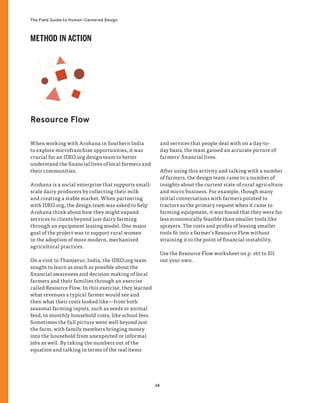 68
The Field Guide to Human-Centered Design
When working with Arohana in Southern India
to explore microfranchise opportunities, it was
crucial for an IDEO.org design team to better
understand the financial lives of local farmers and
their communities.
Arohana is a social enterprise that supports small-
scale dairy producers by collecting their milk
and creating a stable market. When partnering
with IDEO.org, the design team was asked to help
Arohana think about how they might expand
services to clients beyond just dairy farming
through an equipment leasing model. One major
goal of the project was to support rural women
in the adoption of more modern, mechanized
agricultural practices.
On a visit to Thanjavur, India, the IDEO.org team
sought to learn as much as possible about the
financial awareness and decision making of local
farmers and their families through an exercise
called Resource Flow. In this exercise, they learned
what revenues a typical farmer would see and
then what their costs looked like—from both
seasonal farming inputs, such as seeds or animal
feed, to monthly household costs, like school fees.
Sometimes the full picture went well beyond just
the farm, with family members bringing money
into the household from unexpected or informal
jobs as well. By taking the numbers out of the
equation and talking in terms of the real items
and services that people deal with on a day-to-
day basis, the team gained an accurate picture of
farmers’ financial lives.
After using this activity and talking with a number
of farmers, the design team came to a number of
insights about the current state of rural agriculture
and micro business. For example, though many
initial conversations with farmers pointed to
tractors as the primary request when it came to
farming equipment, it was found that they were far
less economically feasible than smaller tools like
sprayers. The costs and profits of leasing smaller
tools fit into a farmer’s Resource Flow without
straining it to the point of financial instability.
Use the Resource Flow worksheet on p. 167 to fill
out your own.
Resource Flow
METHOD IN ACTION
 
