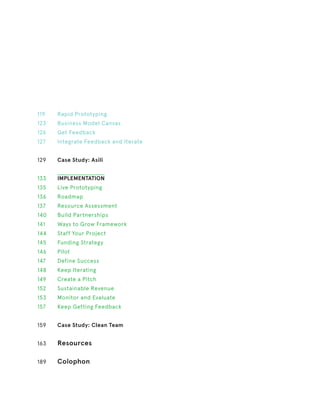 119
123
126
127
129
133
135
136
137
140
141
144
145
146
147
148
149
152
153
157
159
163
189
Rapid Prototyping
Business Model Canvas
Get Feedback
Integrate Feedback and Iterate
Case Study: Asili
IMPLEMENTATION
Live Prototyping
Roadmap
Resource Assessment
Build Partnerships
Ways to Grow Framework
Staff Your Project
Funding Strategy
Pilot
Define Success
Keep Iterating
Create a Pitch
Sustainable Revenue
Monitor and Evaluate
Keep Getting Feedback
Case Study: Clean Team
Resources
Colophon
 