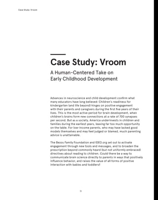 71
Case Study: Vroom
Advances in neuroscience and child development confirm what
many educators have long believed: Children’s readiness for
kindergarten (and life beyond) hinges on positive engagement
with their parents and caregivers during the first five years of their
lives. This is the most active period for brain development, when
children’s brains form new connections at a rate of 700 synapses
per second. But as a society, America underinvests in children and
families during the earliest years, leaving far too much opportunity
on the table. For low-income parents, who may have lacked good
models themselves and may feel judged or blamed, much parenting
advice is unattainable.
The Bezos Family Foundation and IDEO.org set out to activate
engagement through new tools and messages, and to broaden the
prescription beyond commonly heard (but not uniformly embraced)
directives about reading to children. Could there be a way to
communicate brain science directly to parents in ways that positively
influence behavior, and raises the value of all forms of positive
interaction with babies and toddlers?
Case Study: Vroom
A Human-Centered Take on
Early Childhood Development
 