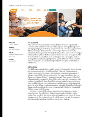 72
The Field Guide to Human-Centered Design
THE OUTCOME
After extensive interviews with parents, child development experts, and
pediatricians around the country, the IDEO.org team developed a large-scale
messaging campaign celebrating everyday moments as learning opportunities.
Whether sitting in the laundromat or shopping at the supermarket, the
fundamental message was that taking advantage of the many chances to engage
with a child strengthens the foundation of that child’s brain development. The
Bezos Family Foundation built upon our design team’s key insights, further
developed them, and in the spring of 2014, launched Vroom. Vroom advocates
for the time parents do have and using it in different ways to help build their
kids’ brains.
INSPIRATION
The IDEO.org team undertook a highly immersive Inspiration phase, visiting
low-income communities in California, New York, and Pennsylvania to
conduct interviews with parents and to observe existing programs aimed
at improving child development outcomes. The team learned that many of
the parents they met had very tough upbringings. These parents didn’t feel
fully equipped to engage with their children, because their own parents may
not have engaged with them. One of the most successful programs the team
witnessed during their research was one in which nurses went into people’s
homes for several hours each week simply to play with the children in front of
the parents. By modeling play, they were able to affect behavior change and
shift the parent-child dynamic.
Interviews with child development experts and pediatricians tended
to reinforce the direct findings: If parenting advice is limited to reading
books, those who don’t feel comfortable reading aloud may forego all forms
of engagement. One pediatrician in New York argued outright that playing,
talking to, and responding to children even trumps reading.
DESIGN TEAM
2 IDEO.org designers
PARTNERS
Bezos Family Foundation
TIMELINE
Design phase 14 weeks; to Vroom
launch 3 years
LOCATION
Across the USA
 