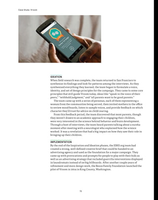 73
Case Study: Vroom
IDEATION
When field research was complete, the team returned to San Francisco to
synthesize its findings and look for patterns among the interviews. As they
synthesized everything they learned, the team began to formulate a voice,
identity, and set of design principles for the campaign. They came to some core
principles that still guide Vroom today, ideas like “speak in the voice of their
peers,” “withhold judgment,” and “all parents want to be good parents.”
The team came up with a series of personas, each of them representing a
woman from the communities being served, then invited mothers to the office
to review mood boards, listen to sample voices, and provide feedback on which
character they’d trust for advice on child-rearing.
From this feedback period, the team discovered that most parents, though
they weren’t drawn to an academic approach to engaging their children,
were very interested in the science behind behavior and brain development.
Through a host of interviews, the team heard parents talking about a eureka
moment after meeting with a neurologist who explained how the science
worked. It was a revelation that had a big impact on how they saw their role in
bringing up their children.
IMPLEMENTATION
By the end of the Inspiration and Ideation phases, the IDEO.org team had
created a strong, well-defined creative brief that could be handed to an
advertising agency and used as the foundation for a major campaign. They
came up with provocations and prompts for people to play with their kids as
well as an advertising strategy that included guerrilla interventions displayed
in laundromats instead of on big billboards. After another couple years of
refinement and more design work, the Bezos Family Foundation launched the
pilot of Vroom in 2014 in King County, Washington.
 