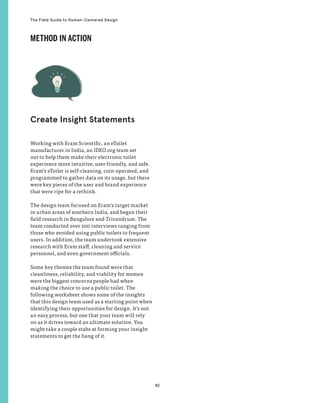 82
The Field Guide to Human-Centered Design
Working with Eram Scientific, an eToilet
manufacturer in India, an IDEO.org team set
out to help them make their electronic toilet
experience more intuitive, user-friendly, and safe.
Eram’s eToilet is self-cleaning, coin-operated, and
programmed to gather data on its usage, but there
were key pieces of the user and brand experience
that were ripe for a rethink.
The design team focused on Eram’s target market
in urban areas of southern India, and began their
field research in Bangalore and Trivandrum. The
team conducted over 100 interviews ranging from
those who avoided using public toilets to frequent
users. In addition, the team undertook extensive
research with Eram staff, cleaning and service
personnel, and even government officials.
Some key themes the team found were that
cleanliness, reliability, and viability for women
were the biggest concerns people had when
making the choice to use a public toilet. The
following worksheet shows some of the insights
that this design team used as a starting point when
identifying their opportunities for design. It’s not
an easy process, but one that your team will rely
on as it drives toward an ultimate solution. You
might take a couple stabs at forming your insight
statements to get the hang of it.
Create Insight Statements
METHOD IN ACTION
 