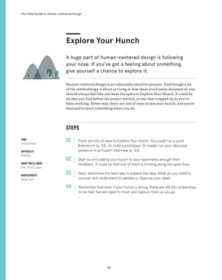84
The Field Guide to Human-Centered Design
STEPS
01 There are lots of ways to Explore Your Hunch. You could run a quick
Brainstorm (p. 94). Or build a prototype. Or maybe run your idea past
someone in an Expert Interview (p. 43).
02 
Start by articulating your hunch to your teammates and get their
feedback. It could be that one of them is thinking along the same lines.
03 
Next, determine the best way to explore the idea. What do you need to
uncover and understand to validate or disprove your idea?
04 
Remember that even if your hunch is wrong, there are still lots of learnings
to be had. Remain open to them and capture them as you go.
Human-centered design is an inherently intuitive process. And though a lot
of the methodology is about arriving at new ideas you’d never dreamed of, you
should always feel like you have the space to Explore Your Hunch. It could be
an idea you had before the project started, or one that cropped up as you’ve
been working. Either way, there are lots of ways to test your hunch, and you’re
destined to learn something when you do.
Explore Your Hunch
A huge part of human-centered design is following
your nose. If you’ve got a feeling about something,
give yourself a chance to explore it.
TIME
30-60 minutes
DIFFICULTY
Moderate
WHAT YOU’LL NEED
Pens, Post-its, paper
PARTICIPANTS
Design team
 