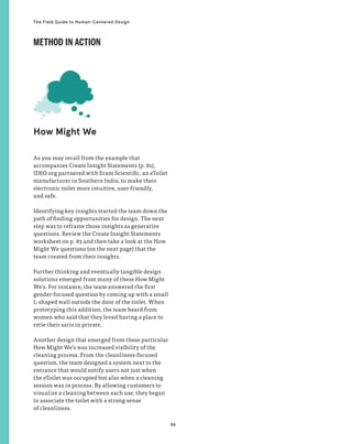 86
The Field Guide to Human-Centered Design
As you may recall from the example that
accompanies Create Insight Statements (p. 81),
IDEO.org partnered with Eram Scientific, an eToilet
manufacturer in Southern India, to make their
electronic toilet more intuitive, user-friendly,
and safe.
Identifying key insights started the team down the
path of finding opportunities for design. The next
step was to reframe those insights as generative
questions. Review the Create Insight Statements
worksheet on p. 83 and then take a look at the How
Might We questions (on the next page) that the
team created from their insights.
Further thinking and eventually tangible design
solutions emerged from many of these How Might
We’s. For instance, the team answered the first
gender-focused question by coming up with a small
L-shaped wall outside the door of the toilet. When
prototyping this addition, the team heard from
women who said that they loved having a place to
retie their saris in private.
Another design that emerged from these particular
How Might We’s was increased visibility of the
cleaning process. From the cleanliness-focused
question, the team designed a system next to the
entrance that would notify users not just when
the eToilet was occupied but also when a cleaning
session was in process. By allowing customers to
visualize a cleaning between each use, they began
to associate the toilet with a strong sense
of cleanliness.
How Might We
METHOD IN ACTION
 