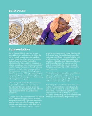 88
The Field Guide to Human-Centered Design
One of the most difficult aspects of human-
centered design is synthesizing everything that
you’ve learned. Because our teams hear from
so many people and collect so many interesting
stories, it’s easy to feel overwhelmed by
information. But there are tricks you can use to
get your head around what you’ve learned, one of
which is creating frameworks. Though not every
framework works for every project, you’ll find
that certain ones may be useful in helping you
identify patterns. An IDEO.org team working on
understanding post-harvest loss among farmers
in Sub-Saharan Africa designed one that ended up
informing their entire project.
After talking with smallholder farmers across
Kenya and Senegal, the team came to realize
that although they were meeting farmers in
similar situations, they often had vastly different
capacities, comfort with risk, and abilities
to innovate.
The team looked at all their interviews and decided
to do a behavioral mapping exercise in which
they plotted them along a spectrum of economic
stability. Those who lived on the edge were on
one side of the spectrum and those with a bit of
a cushion and the ability to take out a loan or
experiment with a new crop were at the other end.
At first they broke the smallholder farmers they
met into seven different categories, but after a bit
of refinement, they were able to group them in
only three—Stable Farmers, Transitional Farmers,
and Unstable Farmers. The team represented
this trio of smallholder types with a pyramid, a
framework and image that swiftly expressed the
team’s research.
“Pockets formed as we created the seven different
segments,” says business designer Shalu
Umapathy, “but only after we were able to distill
it down to just three categories of farmers did we
realize, wow, this is really powerful.”
By building a framework that helped them realize
that not all smallholders are created equal, the
team was able to deliver its partner, Rockefeller
Foundation, a vision of how it might better
intervene on their behalf. And it was a perfect
example of how building a framework can unlock a
new way of understanding the problem at hand.
IDEATION SPOTLIGHT
Segmentation
 