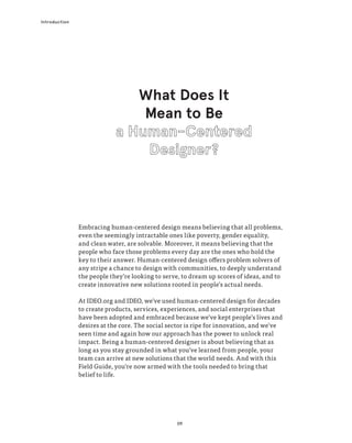 09
Introduction
What Does It
Mean to Be
Embracing human-centered design means believing that all problems,
even the seemingly intractable ones like poverty, gender equality,
and clean water, are solvable. Moreover, it means believing that the
people who face those problems every day are the ones who hold the
key to their answer. Human-centered design offers problem solvers of
any stripe a chance to design with communities, to deeply understand
the people they’re looking to serve, to dream up scores of ideas, and to
create innovative new solutions rooted in people’s actual needs.
At IDEO.org and IDEO, we’ve used human-centered design for decades
to create products, services, experiences, and social enterprises that
have been adopted and embraced because we’ve kept people’s lives and
desires at the core. The social sector is ripe for innovation, and we’ve
seen time and again how our approach has the power to unlock real
impact. Being a human-centered designer is about believing that as
long as you stay grounded in what you’ve learned from people, your
team can arrive at new solutions that the world needs. And with this
Field Guide, you’re now armed with the tools needed to bring that
belief to life.
 