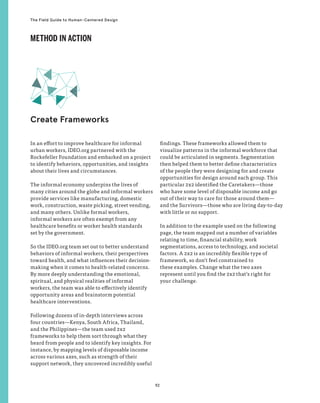 92
The Field Guide to Human-Centered Design
In an effort to improve healthcare for informal
urban workers, IDEO.org partnered with the
Rockefeller Foundation and embarked on a project
to identify behaviors, opportunities, and insights
about their lives and circumstances.
The informal economy underpins the lives of
many cities around the globe and informal workers
provide services like manufacturing, domestic
work, construction, waste picking, street vending,
and many others. Unlike formal workers,
informal workers are often exempt from any
healthcare benefits or worker health standards
set by the government.
So the IDEO.org team set out to better understand
behaviors of informal workers, their perspectives
toward health, and what influences their decision-
making when it comes to health-related concerns.
By more deeply understanding the emotional,
spiritual, and physical realities of informal
workers, the team was able to effectively identify
opportunity areas and brainstorm potential
healthcare interventions.
Following dozens of in-depth interviews across
four countries—Kenya, South Africa, Thailand,
and the Philippines—the team used 2x2
frameworks to help them sort through what they
heard from people and to identify key insights. For
instance, by mapping levels of disposable income
across various axes, such as strength of their
support network, they uncovered incredibly useful
findings. These frameworks allowed them to
visualize patterns in the informal workforce that
could be articulated in segments. Segmentation
then helped them to better define characteristics
of the people they were designing for and create
opportunities for design around each group. This
particular 2x2 identified the Caretakers—those
who have some level of disposable income and go
out of their way to care for those around them—
and the Survivors—those who are living day-to-day
with little or no support.
In addition to the example used on the following
page, the team mapped out a number of variables
relating to time, financial stability, work
segmentations, access to technology, and societal
factors. A 2x2 is an incredibly flexible type of
framework, so don’t feel constrained to
these examples. Change what the two axes
represent until you find the 2x2 that’s right for
your challenge.
Create Frameworks
METHOD IN ACTION
 