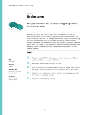 94
The Field Guide to Human-Centered Design
STEPS
01 Pass out pens and Post-its to everyone and have a large piece of paper,
wall, or whiteboard on which to stick them.
02 
Review the Brainstorm Rules before you start.
03 
Pose the question or prompt you want the group to answer. Even better if
you write it down and put it at the top of the paper, wall, or whiteboard.
04 
As each person has an idea, have her describe to the group as she puts
her Post-it on the wall or board.
05 
Generate as many ideas as possible.
At IDEO.org, we use Brainstorms to tap into a broad body of knowledge
and creativity. Over the course of your project you should do them not only
with your design team, but also with partners and the people you’re designing
for. Refer to Brainstorm Rules (p. 95) for the specifics of what makes for a
fruitful brainstorm, but remember that the best policy is to promote openness,
lots of ideas, and creativity over immediate feasibility. Brainstorms work best
when the group is positive, optimistic, and focused on generating as many
ideas as possible.
Brainstorm
Energize your team and drum up a staggering amount
of innovative ideas.
TIME
30-60 minutes
DIFFICULTY
Moderate
WHAT YOU’LL NEED
Pens, Post-its, a large sheet of
paper or whiteboard
PARTICIPANTS
Design team, partners,
community members
 
