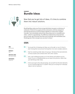 97
Methods: Ideation Phase
Bundle Ideas
Now that you’ve got lots of ideas, it’s time to combine
them into robust solutions.
STEPS
01 You’ve got lots of drawings and ideas up on the wall, so now it’s time to
start moving them around and forming them into more complex solutions.
02 
Start by clustering similar ideas into groups. Talk about the best elements
of those clusters and combine them with other clusters.
03 
Now, start building groupings out of the themes and patterns you’ve
found. Focus on translating what you’ve heard into practice, rather than
just identifying similar ideas.
04 
Once you’ve got a few idea groupings, ask yourself how the best elements
of your thinking might live in a system. Now you’re moving from individual
ideas to full-on solutions!
Bundling Ideas takes you from strong individual concepts to solutions of
substance. Think of it as a game of mix and match, with the end goal of
putting the best parts of several ideas together to create more complex
concepts. You’ve probably noticed that many ideas start to resemble each
other—which is a good thing. Try different combinations; keep the best
parts of some, get rid of the ones that aren’t working, and consolidate your
thinking into a few concepts you can start to share.
TIME
60-90 minutes
DIFFICULTY
Hard
WHAT YOU’LL NEED
Pens, Post-its, boards
PARTICIPANTS
Design team
 