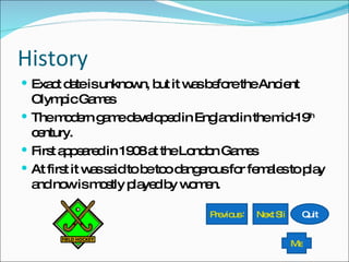 History Exact date is unknown, but it was before the Ancient Olympic Games The modern game developed in England in the mid-19 th  century. First appeared in 1908 at the London Games At first it was said to be too dangerous for females to play and now is mostly played by women. Previous Slide Next Slide Quit Menu 