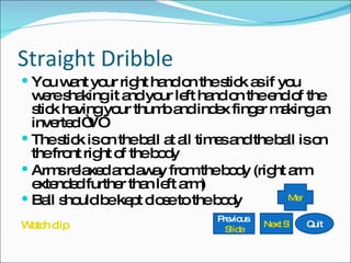 Straight Dribble You want your right hand on the stick as if you were shaking it and your left hand on the end of the stick having your thumb and index finger making an inverted “V” The stick is on the ball at all times and the ball is on the front right of the body Arms relaxed and away from the body (right arm extended further than left arm) Ball should be kept close to the body Watch clip Previous  Slide Next Slide Quit Menu 