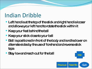 Indian Dribble Left hand is at the top of the stick and right hand is looser and allows your left hand to rotate the stick within it Keep your feet behind the ball Keep your stick close to your ball Ball is positioned in front of the body and is rolled over on alternate sides by the use of forehand and reverse stick taps Stay low and reach out for the ball Previous Slide Next Slide Quit Menu 