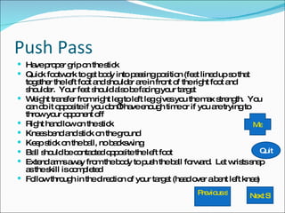 Push Pass Have proper grip on the stick Quick footwork to get body into passing position (feet lined up so that together the left foot and shoulder are in front of the right foot and shoulder.  Your feet should also be facing your target Weight transfer from right leg to left leg gives you the max strength.  You can do it opposite if you don’t have enough time or if you are trying to throw your opponent off Right hand low on the stick Knees bend and stick on the ground Keep stick on the ball, no backswing Ball should be contacted opposite the left foot Extend arms away from the body to push the ball forward.  Let wrists snap as the skill is completed Follow through in the direction of your target (head over a bent left knee) Previous slide Next Slide Quit Menu 